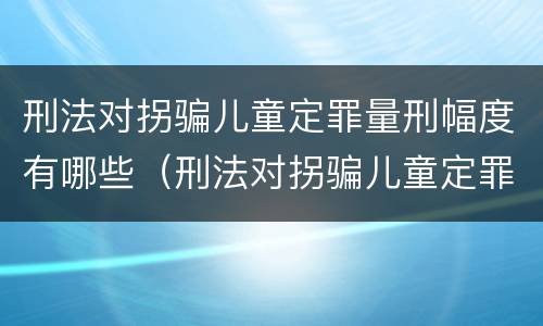 刑法对拐骗儿童定罪量刑幅度有哪些（刑法对拐骗儿童定罪量刑幅度有哪些认定）