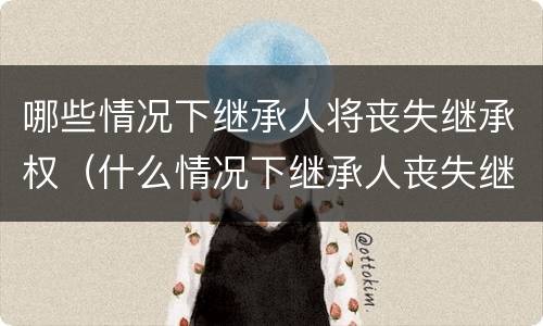 哪些情况下继承人将丧失继承权（什么情况下继承人丧失继承权）