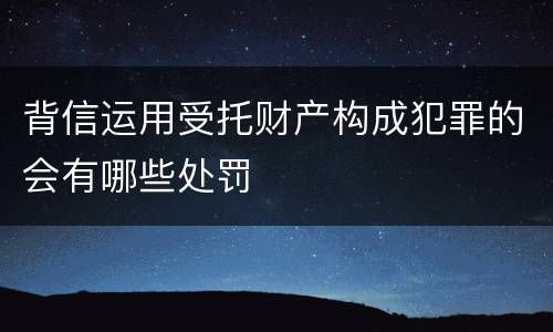 背信运用受托财产构成犯罪的会有哪些处罚