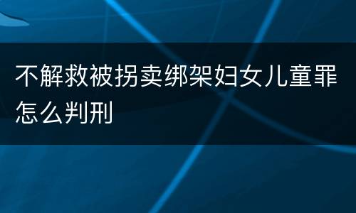 不解救被拐卖绑架妇女儿童罪怎么判刑