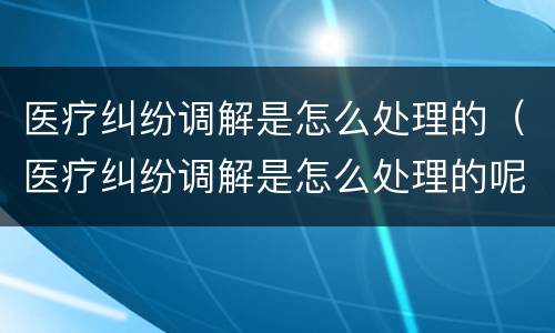 医疗纠纷调解是怎么处理的（医疗纠纷调解是怎么处理的呢）