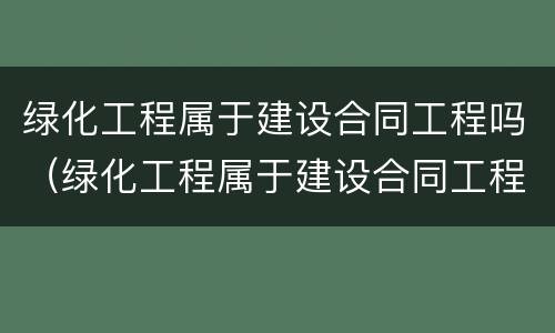 绿化工程属于建设合同工程吗（绿化工程属于建设合同工程吗对吗）