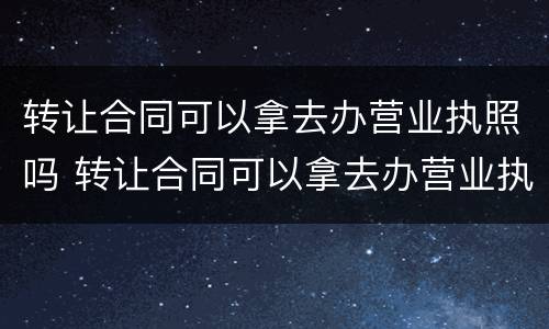 转让合同可以拿去办营业执照吗 转让合同可以拿去办营业执照吗要多少钱