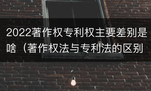2022著作权专利权主要差别是啥（著作权法与专利法的区别）
