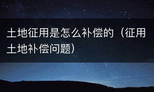 土地征用是怎么补偿的（征用土地补偿问题）