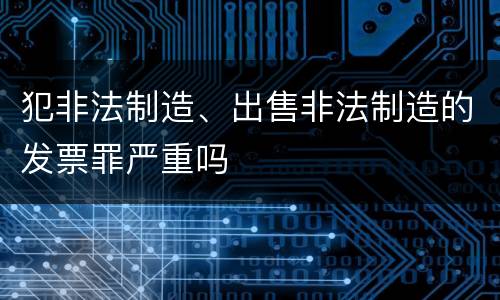 犯非法制造、出售非法制造的发票罪严重吗