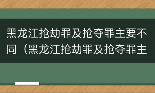 黑龙江抢劫罪及抢夺罪主要不同（黑龙江抢劫罪及抢夺罪主要不同案件）