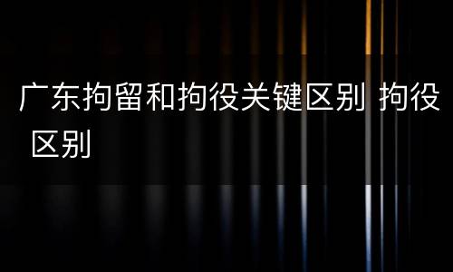 广东拘留和拘役关键区别 拘役 区别