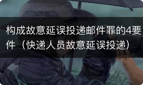构成故意延误投递邮件罪的4要件（快递人员故意延误投递）