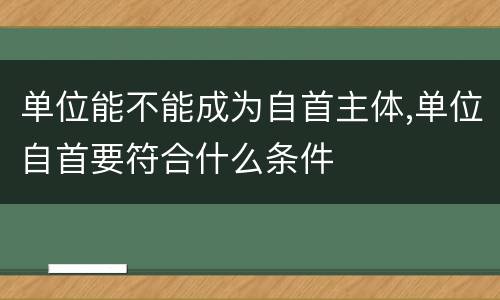 单位能不能成为自首主体,单位自首要符合什么条件
