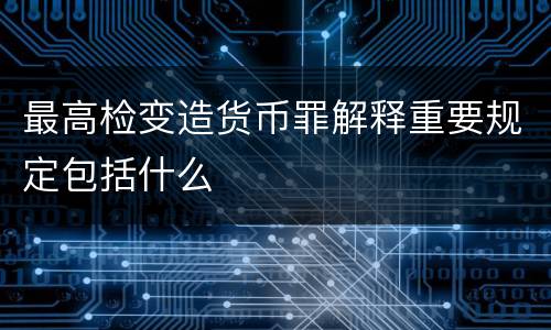 最高检变造货币罪解释重要规定包括什么