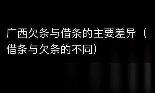 广西欠条与借条的主要差异（借条与欠条的不同）