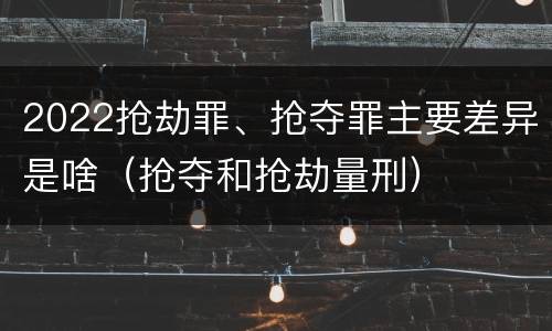 2022抢劫罪、抢夺罪主要差异是啥（抢夺和抢劫量刑）