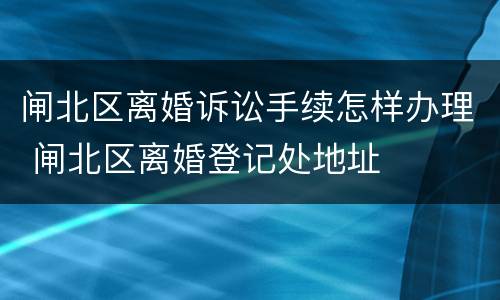 闸北区离婚诉讼手续怎样办理 闸北区离婚登记处地址