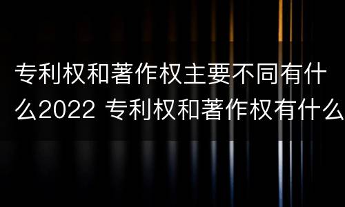 专利权和著作权主要不同有什么2022 专利权和著作权有什么区别