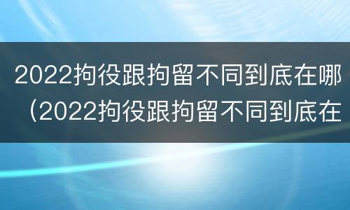 2022拘役跟拘留不同到底在哪（2022拘役跟拘留不同到底在哪执行）