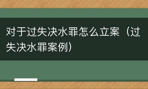 对于过失决水罪怎么立案（过失决水罪案例）