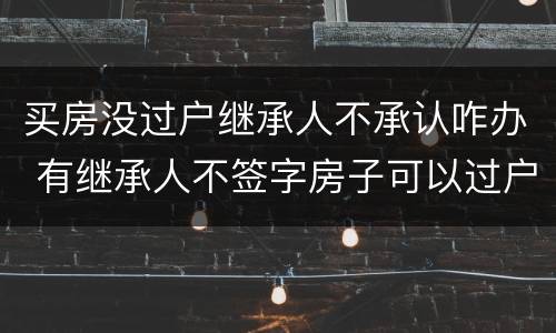 买房没过户继承人不承认咋办 有继承人不签字房子可以过户吗