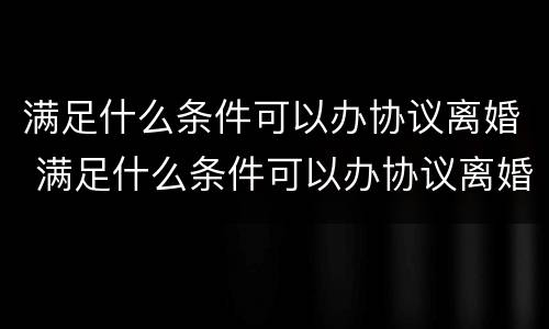 满足什么条件可以办协议离婚 满足什么条件可以办协议离婚证