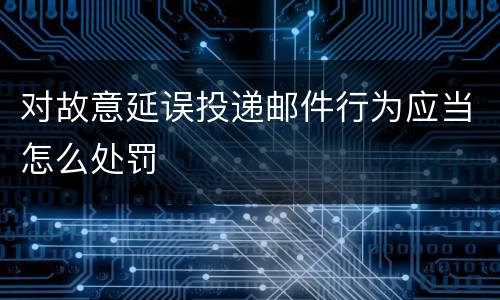 对故意延误投递邮件行为应当怎么处罚