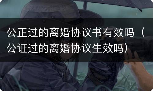 公正过的离婚协议书有效吗（公证过的离婚协议生效吗）