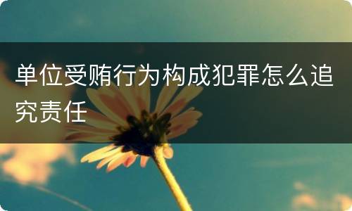 单位受贿行为构成犯罪怎么追究责任