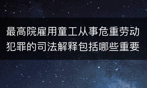 最高院雇用童工从事危重劳动犯罪的司法解释包括哪些重要内容
