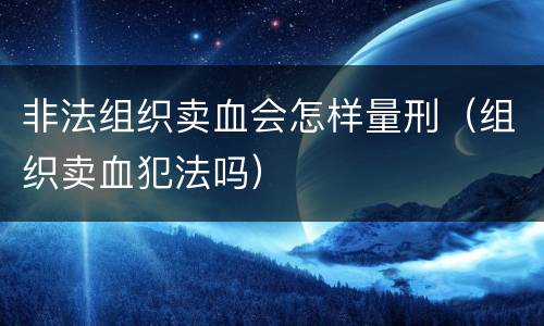 非法组织卖血会怎样量刑（组织卖血犯法吗）