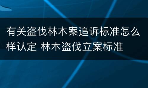 有关盗伐林木案追诉标准怎么样认定 林木盗伐立案标准