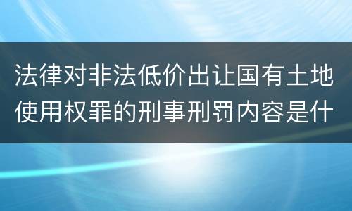 法律对非法低价出让国有土地使用权罪的刑事刑罚内容是什么