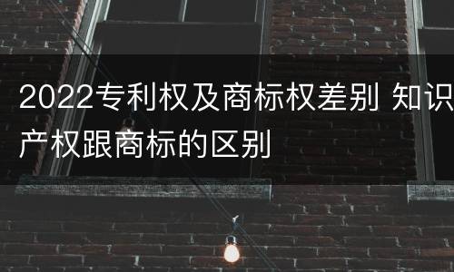 2022专利权及商标权差别 知识产权跟商标的区别