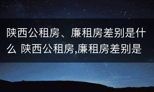 陕西公租房、廉租房差别是什么 陕西公租房,廉租房差别是什么呢