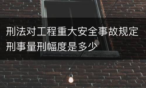 刑法对工程重大安全事故规定刑事量刑幅度是多少