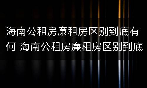 海南公租房廉租房区别到底有何 海南公租房廉租房区别到底有何不同
