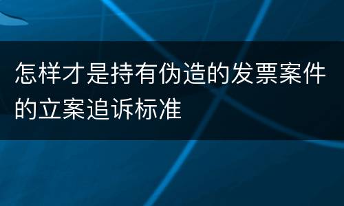 怎样才是持有伪造的发票案件的立案追诉标准