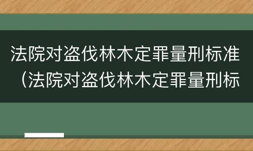 法院对盗伐林木定罪量刑标准（法院对盗伐林木定罪量刑标准）
