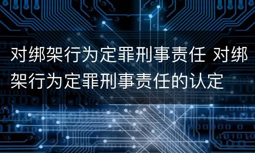 对绑架行为定罪刑事责任 对绑架行为定罪刑事责任的认定