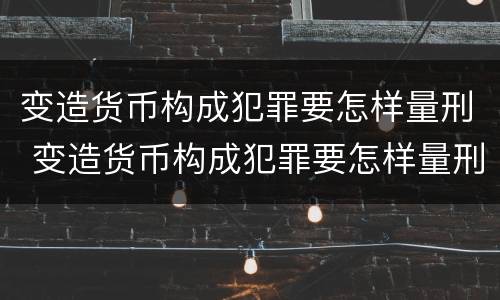 变造货币构成犯罪要怎样量刑 变造货币构成犯罪要怎样量刑呢