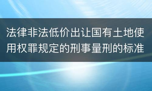 法律非法低价出让国有土地使用权罪规定的刑事量刑的标准是什么