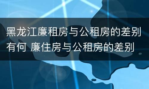 黑龙江廉租房与公租房的差别有何 廉住房与公租房的差别