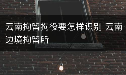 云南拘留拘役要怎样识别 云南边境拘留所