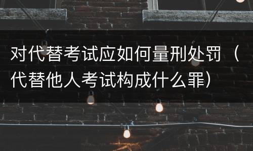 对代替考试应如何量刑处罚（代替他人考试构成什么罪）
