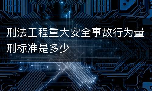 刑法工程重大安全事故行为量刑标准是多少