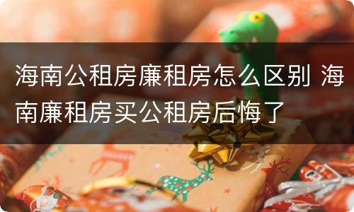 海南公租房廉租房怎么区别 海南廉租房买公租房后悔了