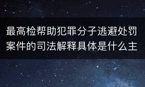 最高检帮助犯罪分子逃避处罚案件的司法解释具体是什么主要规定