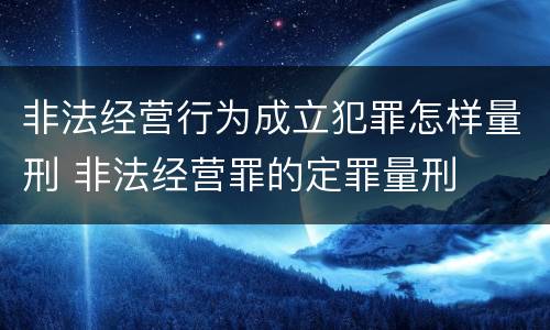 非法经营行为成立犯罪怎样量刑 非法经营罪的定罪量刑
