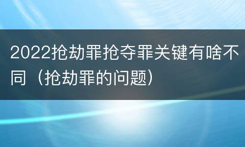 2022抢劫罪抢夺罪关键有啥不同（抢劫罪的问题）
