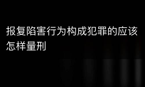 报复陷害行为构成犯罪的应该怎样量刑