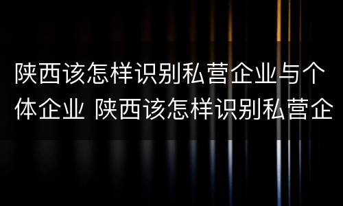 陕西该怎样识别私营企业与个体企业 陕西该怎样识别私营企业与个体企业的区别