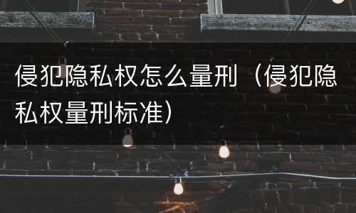 侵犯隐私权怎么量刑（侵犯隐私权量刑标准）